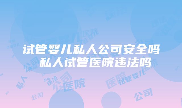 试管婴儿私人公司安全吗 私人试管医院违法吗