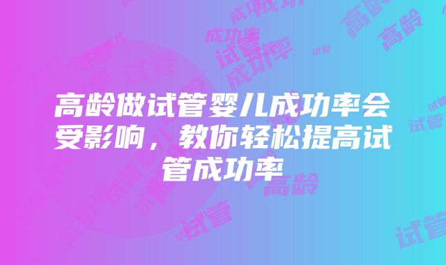 高龄做试管婴儿成功率会受影响，教你轻松提高试管成功率