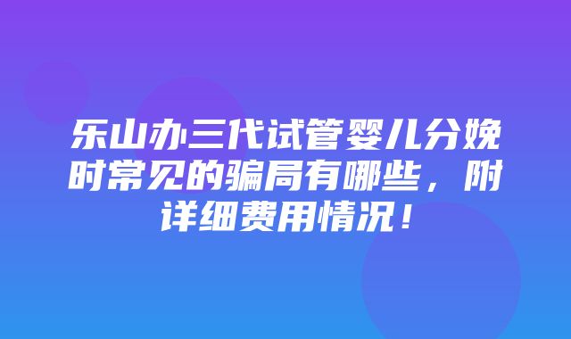 乐山办三代试管婴儿分娩时常见的骗局有哪些，附详细费用情况！