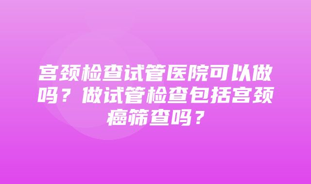 宫颈检查试管医院可以做吗？做试管检查包括宫颈癌筛查吗？