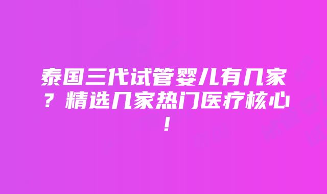 泰国三代试管婴儿有几家？精选几家热门医疗核心！