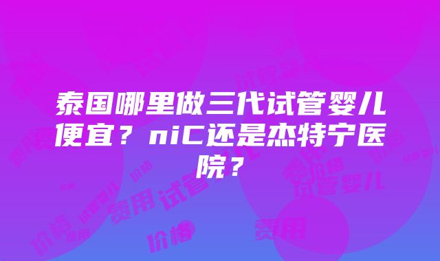 泰国哪里做三代试管婴儿便宜？niC还是杰特宁医院？