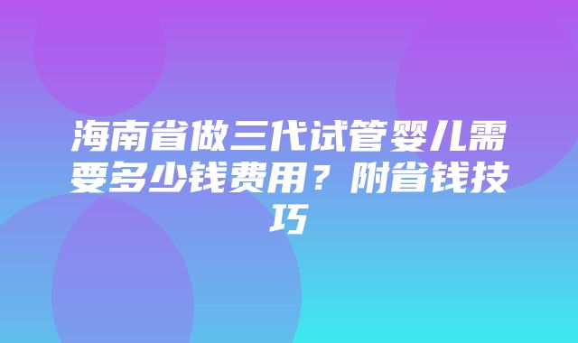 海南省做三代试管婴儿需要多少钱费用？附省钱技巧