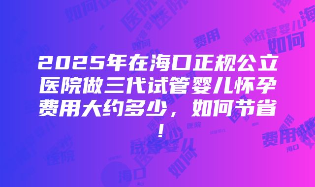 2025年在海口正规公立医院做三代试管婴儿怀孕费用大约多少，如何节省！