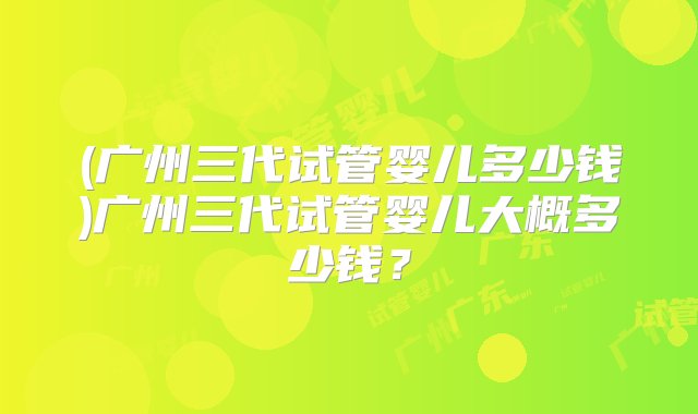 (广州三代试管婴儿多少钱)广州三代试管婴儿大概多少钱？