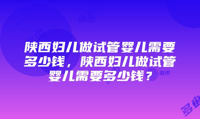 陕西妇儿做试管婴儿需要多少钱，陕西妇儿做试管婴儿需要多少钱？