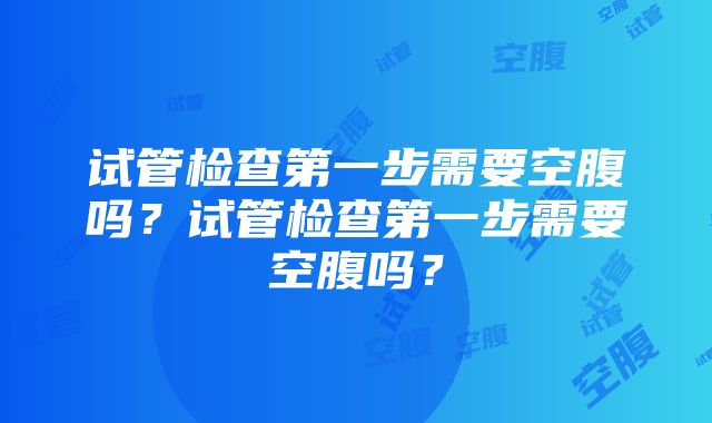 试管检查第一步需要空腹吗？试管检查第一步需要空腹吗？