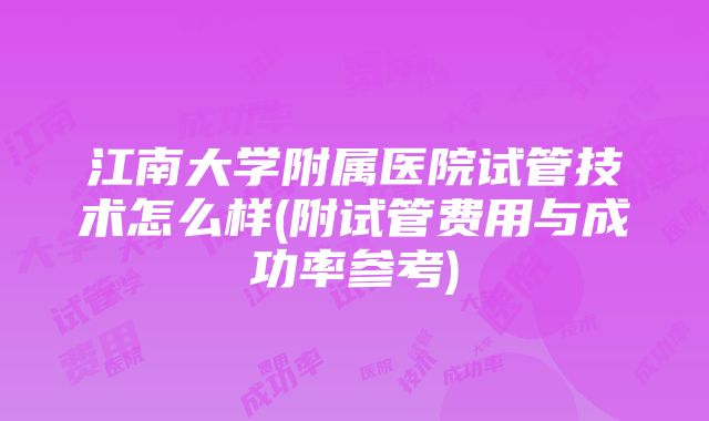 江南大学附属医院试管技术怎么样(附试管费用与成功率参考)