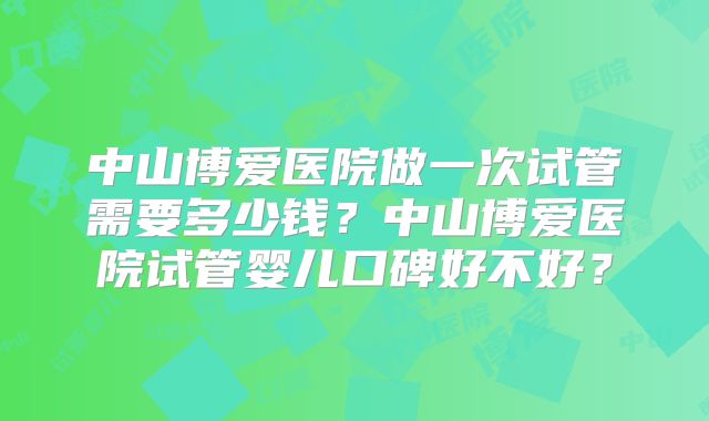 中山博爱医院做一次试管需要多少钱？中山博爱医院试管婴儿口碑好不好？