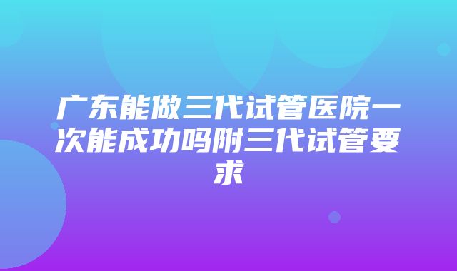 广东能做三代试管医院一次能成功吗附三代试管要求