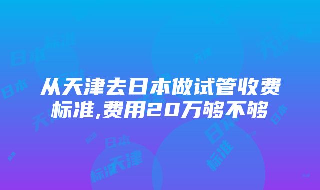 从天津去日本做试管收费标准,费用20万够不够