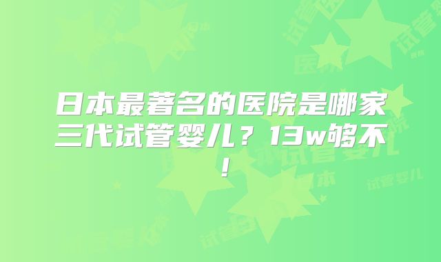 日本最著名的医院是哪家三代试管婴儿？13w够不！