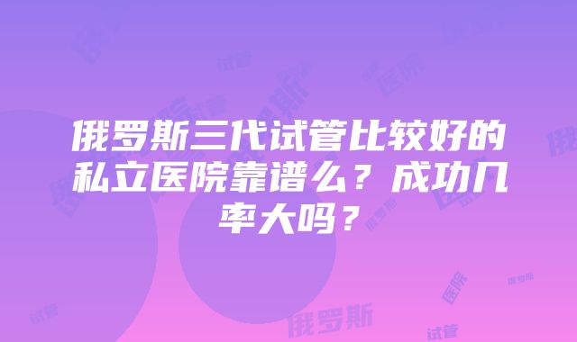 俄罗斯三代试管比较好的私立医院靠谱么？成功几率大吗？