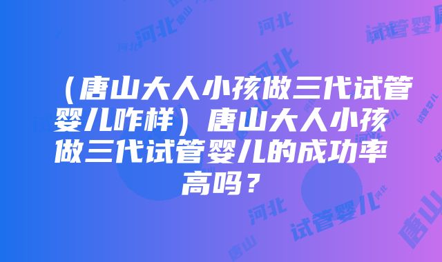 （唐山大人小孩做三代试管婴儿咋样）唐山大人小孩做三代试管婴儿的成功率高吗？