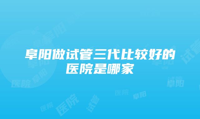 阜阳做试管三代比较好的医院是哪家