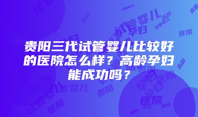 贵阳三代试管婴儿比较好的医院怎么样？高龄孕妇能成功吗？