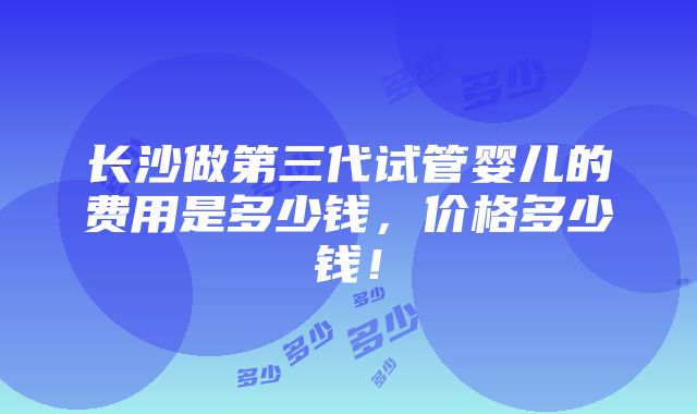 长沙做第三代试管婴儿的费用是多少钱，价格多少钱！