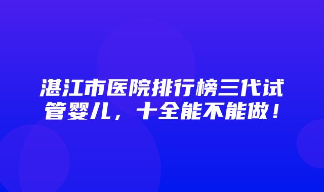 湛江市医院排行榜三代试管婴儿，十全能不能做！