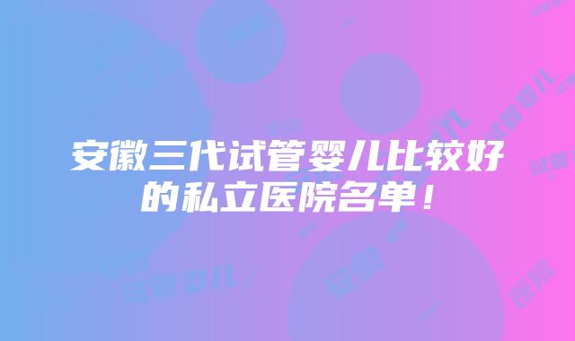 安徽三代试管婴儿比较好的私立医院名单！