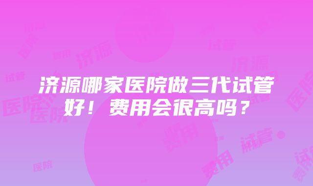 济源哪家医院做三代试管好！费用会很高吗？