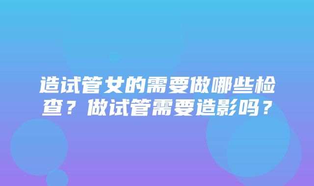 造试管女的需要做哪些检查？做试管需要造影吗？