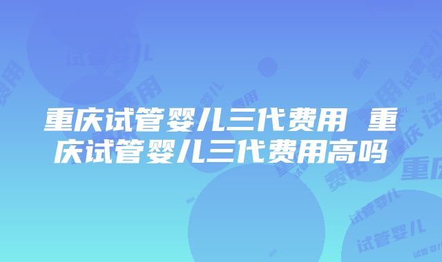 重庆试管婴儿三代费用 重庆试管婴儿三代费用高吗