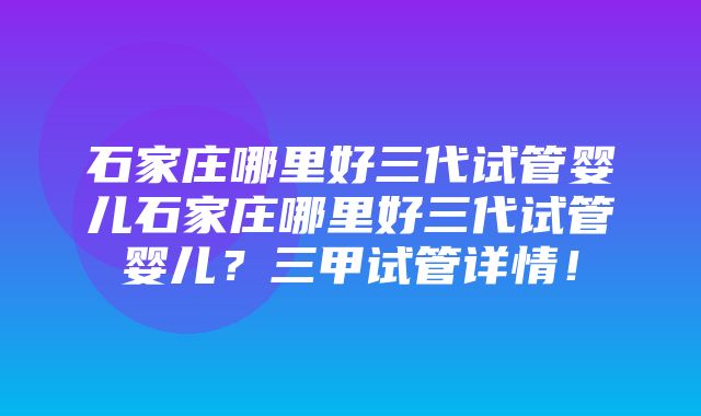 石家庄哪里好三代试管婴儿石家庄哪里好三代试管婴儿？三甲试管详情！