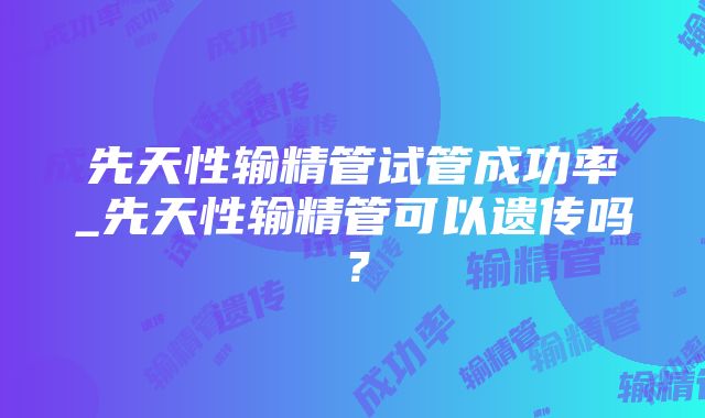 先天性输精管试管成功率_先天性输精管可以遗传吗？