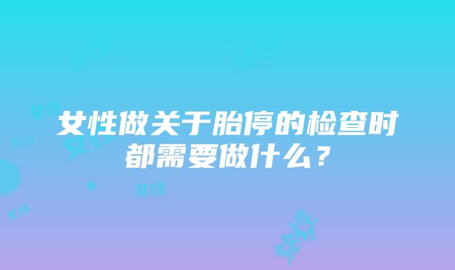 女性做关于胎停的检查时都需要做什么？