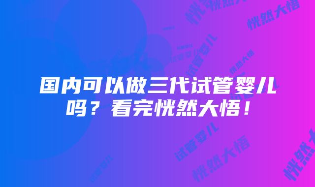 国内可以做三代试管婴儿吗？看完恍然大悟！