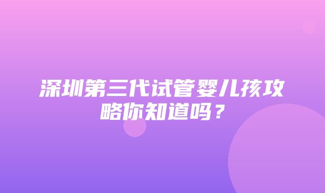 深圳第三代试管婴儿孩攻略你知道吗？