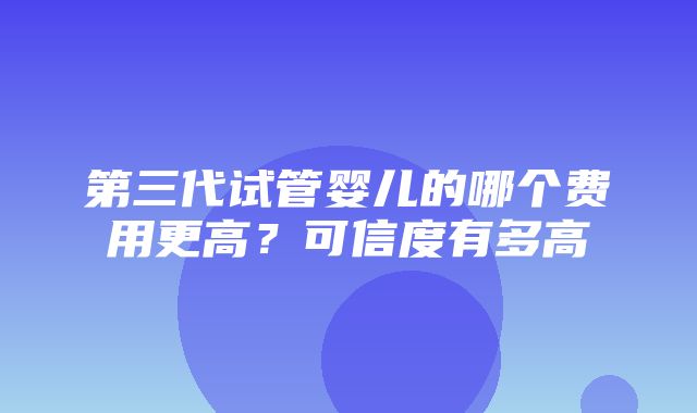 第三代试管婴儿的哪个费用更高？可信度有多高