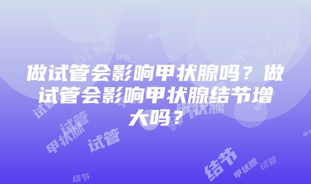 做试管会影响甲状腺吗？做试管会影响甲状腺结节增大吗？