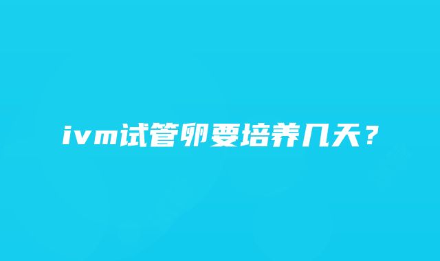 ivm试管卵要培养几天？