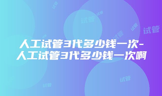 人工试管3代多少钱一次-人工试管3代多少钱一次啊