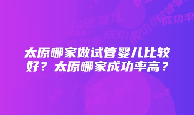 太原哪家做试管婴儿比较好？太原哪家成功率高？