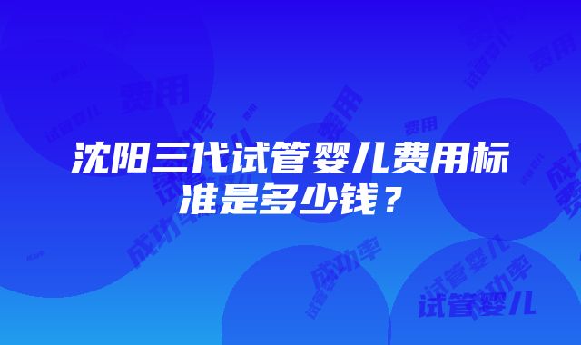 沈阳三代试管婴儿费用标准是多少钱？