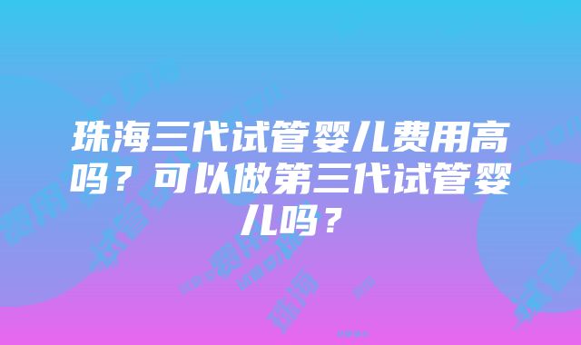 珠海三代试管婴儿费用高吗？可以做第三代试管婴儿吗？