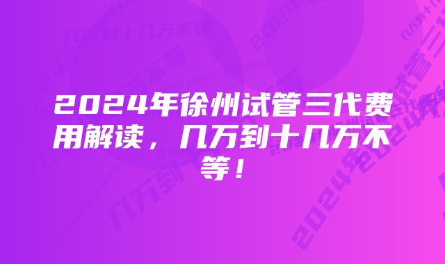 2024年徐州试管三代费用解读，几万到十几万不等！