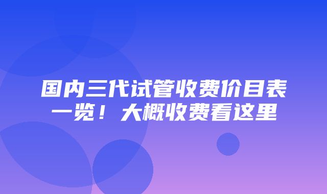 国内三代试管收费价目表一览！大概收费看这里