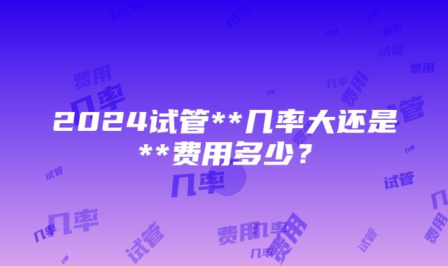 2024试管**几率大还是**费用多少？