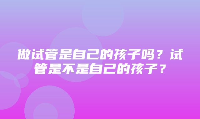 做试管是自己的孩子吗？试管是不是自己的孩子？