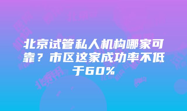 北京试管私人机构哪家可靠？市区这家成功率不低于60%