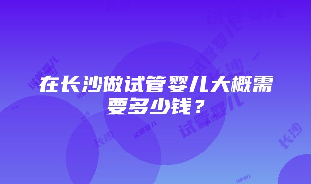 在长沙做试管婴儿大概需要多少钱？