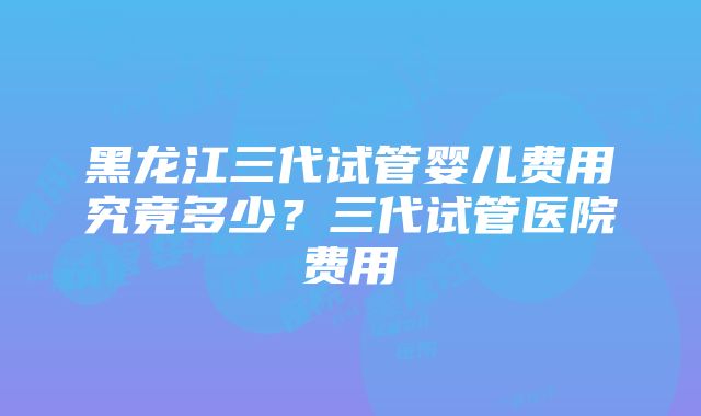 黑龙江三代试管婴儿费用究竟多少？三代试管医院费用