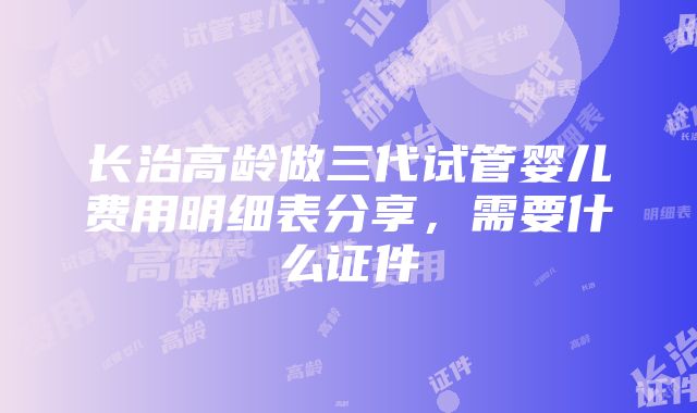 长治高龄做三代试管婴儿费用明细表分享，需要什么证件