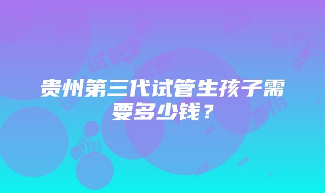 贵州第三代试管生孩子需要多少钱？