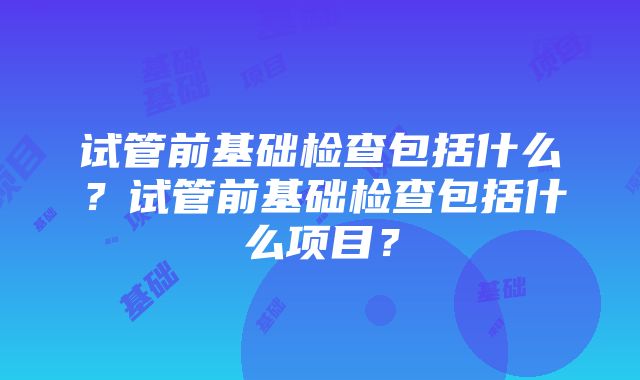 试管前基础检查包括什么？试管前基础检查包括什么项目？