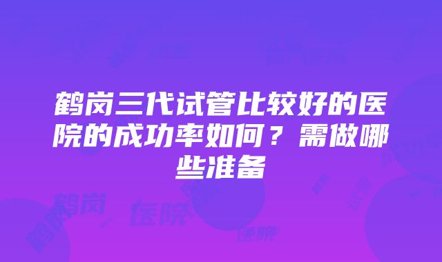 鹤岗三代试管比较好的医院的成功率如何？需做哪些准备