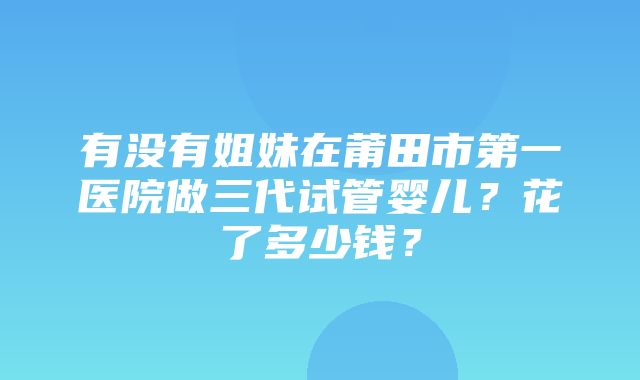 有没有姐妹在莆田市第一医院做三代试管婴儿？花了多少钱？